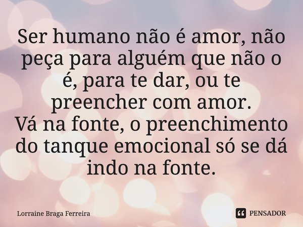 Ser humano não é amor, não peça para alguém que não o é, para te dar, ou te preencher com amor.
Vá na fonte, o preenchimento do tanque emocional só se dá indo n... Frase de Lorraine Braga Ferreira.
