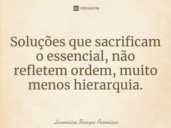 ⁠Soluções que sacrificam o essencial, não refletem ordem, muito menos hierarquia.... Frase de Lorraine Braga Ferreira.