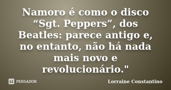 Namoro é como o disco “Sgt. Peppers”, dos Beatles: parece antigo e, no entanto, não há nada mais novo e revolucionário."... Frase de Lorraine Constantino.