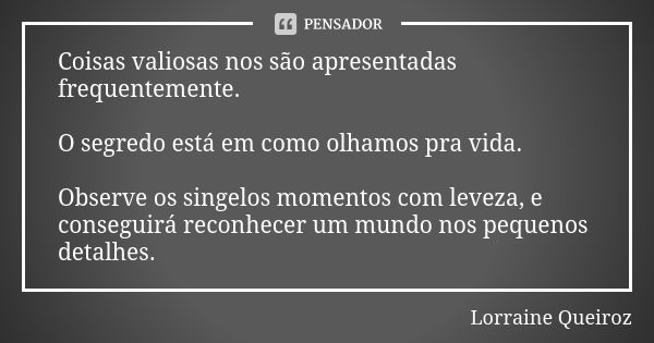 Coisas valiosas nos são apresentadas frequentemente. O segredo está em como olhamos pra vida. Observe os singelos momentos com leveza, e conseguirá reconhecer u... Frase de Lorraine Queiroz.