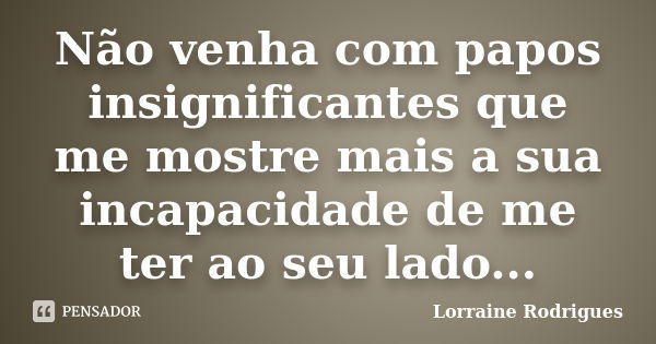 Não venha com papos insignificantes que me mostre mais a sua incapacidade de me ter ao seu lado...... Frase de Lorraine Rodrigues.