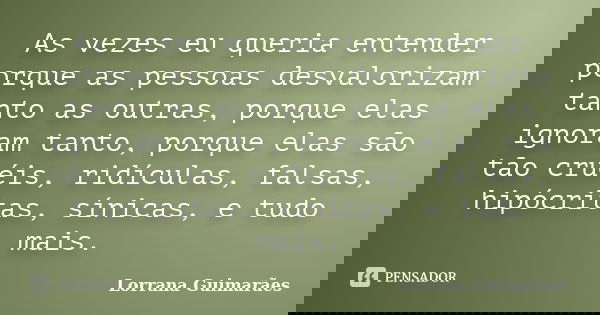 As vezes eu queria entender porque as pessoas desvalorizam tanto as outras, porque elas ignoram tanto, porque elas são tão cruéis, ridículas, falsas, hipócritas... Frase de Lorrana Guimarães.
