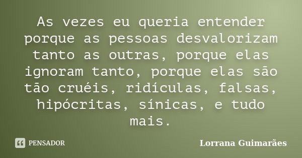 As vezes eu queria entender porque as pessoas desvalorizam tanto as outras, porque elas ignoram tanto, porque elas são tão cruéis, ridículas, falsas, hipócritas... Frase de Lorrana Guimarães.