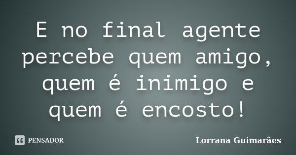 E no final agente percebe quem amigo, quem é inimigo e quem é encosto!... Frase de Lorrana Guimarães.
