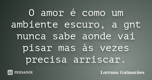 O amor é como um ambiente escuro, a gnt nunca sabe aonde vai pisar mas às vezes precisa arriscar.... Frase de Lorrana Guimarães.