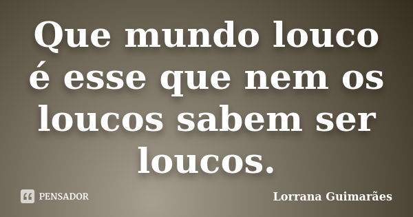 Que mundo louco é esse que nem os loucos sabem ser loucos.... Frase de Lorrana Guimarães.