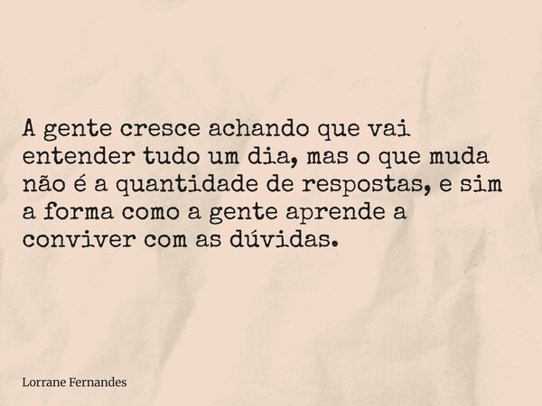 A gente cresce achando que vai entender tudo um dia, mas o que muda não é a quantidade de respostas, e sim a forma como a gente aprende a conviver com as dúvida... Frase de Lorrane Fernandes.