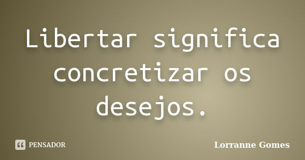 Libertar significa concretizar os desejos.... Frase de Lorranne Gomes.