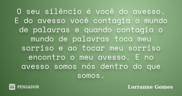 O seu silêncio é você do avesso. E do avesso você contagia o mundo de palavras e quando contagia o mundo de palavras toca meu sorriso e ao tocar meu sorriso enc... Frase de Lorranne Gomes.