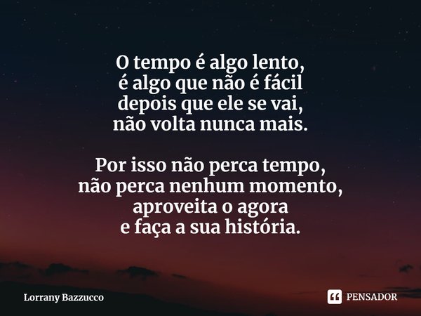 ⁠O tempo é algo lento,
é algo que não é fácil
depois que ele se vai,
não volta nunca mais. Por isso não perca tempo,
não perca nenhum momento,
aproveita o agora... Frase de Lorrany Bazzucco.