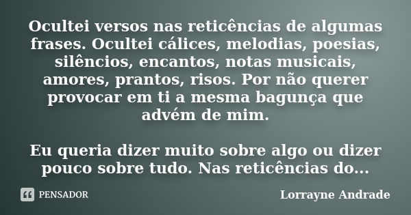 Ocultei versos nas reticências de algumas frases. Ocultei cálices, melodias, poesias, silêncios, encantos, notas musicais, amores, prantos, risos. Por não quere... Frase de Lorrayne Andrade.