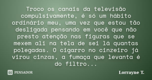 Troco os canais da televisão compulsivamente, é só um hábito ordinário meu, uma vez que estou tão desligada pensando em você que não presto atenção nas figuras ... Frase de Lorrayne T..