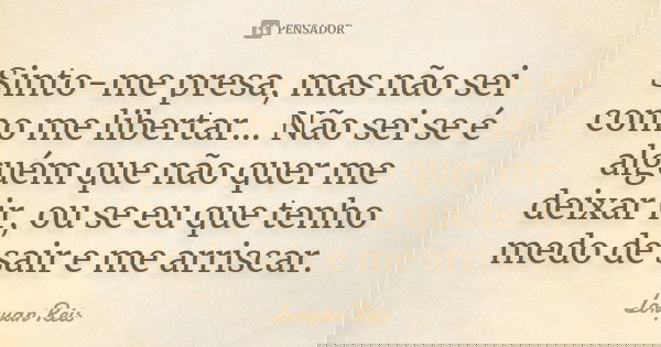 Sinto-me presa, mas não sei como me libertar... Não sei se é alguém que não quer me deixar ir, ou se eu que tenho medo de sair e me arriscar.... Frase de Loryan Reis.