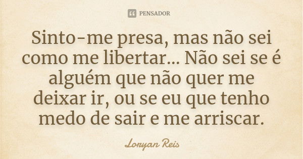 Sinto-me presa, mas não sei como me libertar... Não sei se é alguém que não quer me deixar ir, ou se eu que tenho medo de sair e me arriscar.... Frase de Loryan Reis.