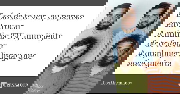 E só de te ver, eu penso em trocar A minha TV, num jeito de te levar A qualquer lugar que você queira.... Frase de Los Hermanos.