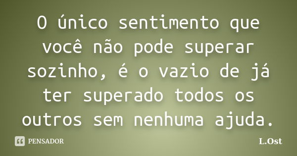 O único sentimento que você não pode superar sozinho, é o vazio de já ter superado todos os outros sem nenhuma ajuda.... Frase de L.Ost.