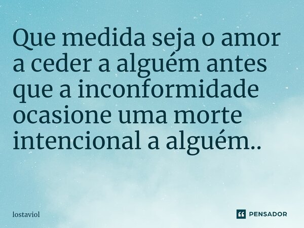 Que medida seja o amor a ceder a alguém antes que a inconformidade ocasione uma morte intencional a alguém.. ⁠... Frase de lostaviol.