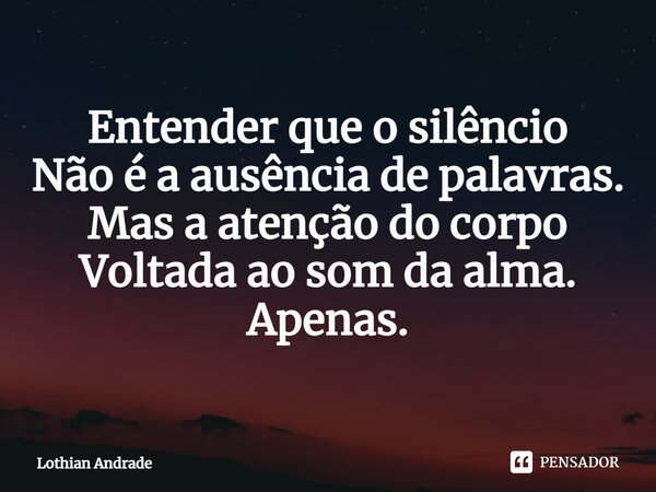 ⁠Entender que o silêncio Não é a ausência de palavras. Mas a atenção do corpo Voltada ao som da alma. Apenas.... Frase de Lothian Andrade.