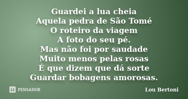 Guardei a lua cheia Aquela pedra de São Tomé O roteiro da viagem A foto do seu pé. Mas não foi por saudade Muito menos pelas rosas É que dizem que dá sorte Guar... Frase de LOU BERTONI.