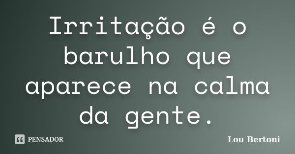 Irritação é o barulho que aparece na calma da gente.... Frase de Lou Bertoni.