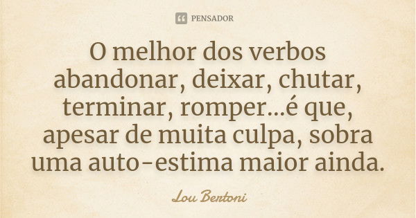 O melhor dos verbos abandonar, deixar, chutar, terminar, romper...é que, apesar de muita culpa, sobra uma auto-estima maior ainda.... Frase de Lou Bertoni.