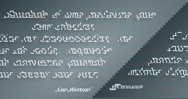 Saudade é uma palavra que tem cheiro. E fica no travesseiro, na curva da sala, naquele ponto da conversa quando minha língua tocou sua voz.... Frase de LOU BERTONI.