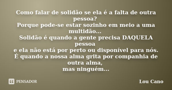 Como falar de solidão se ela é a falta de outra pessoa? Porque pode-se estar sozinho em meio a uma multidão... Solidão é quando a gente precisa DAQUELA pessoa e... Frase de Lou Cano.