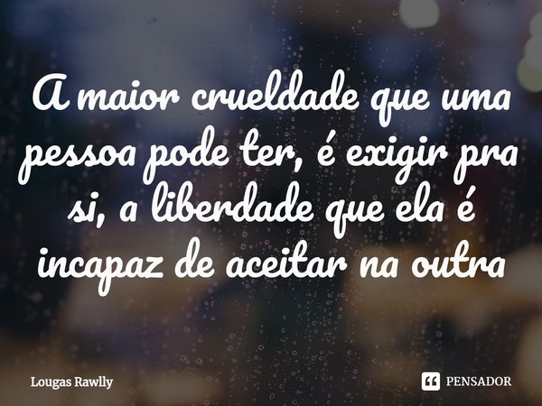 ⁠A maior crueldade que uma pessoa pode ter, é exigir pra si, a liberdade que ela é incapaz de aceitar na outra... Frase de Lougas Rawlly.
