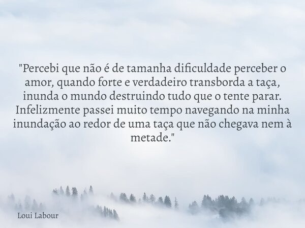 "Percebi que não é de tamanha dificuldade perceber o amor, quando forte e verdadeiro transborda a taça, inunda o mundo destruindo tudo que o tente parar. I... Frase de Loui Labour.