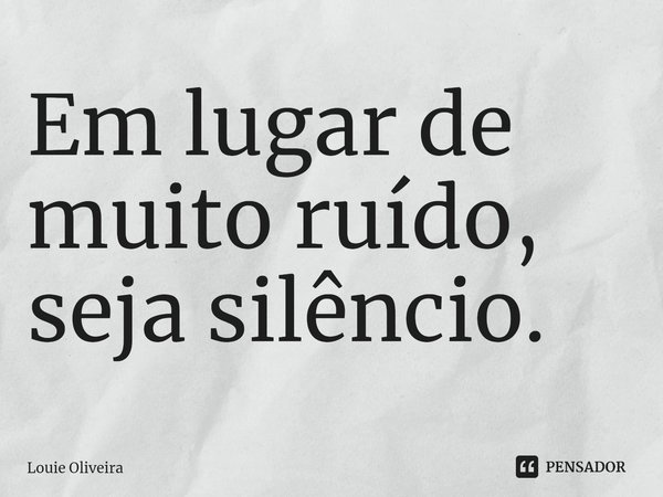 ⁠Em lugar de muito ruído, seja silêncio.... Frase de Louie Oliveira.