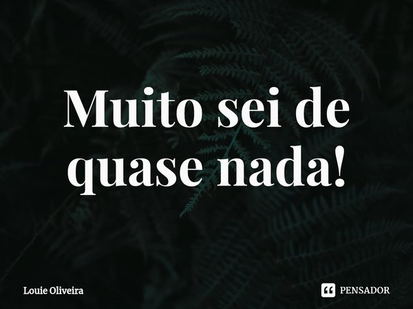 ⁠Muito sei de quase nada!... Frase de Louie Oliveira.