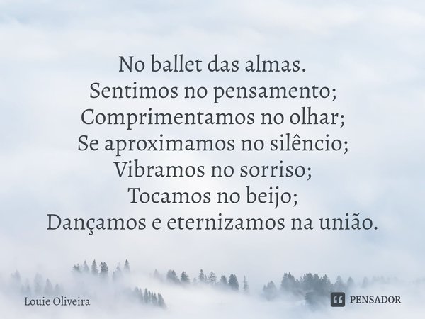 ⁠No ballet das almas. Sentimos no pensamento;
Comprimentamos no olhar;
Se aproximamos no silêncio;
Vibramos no sorriso;
Tocamos no beijo;
Dançamos e eternizamos... Frase de Louie Oliveira.