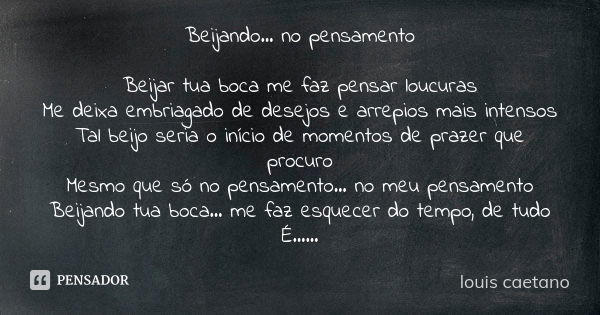 Beijando... no pensamento Beijar tua boca me faz pensar loucuras Me deixa embriagado de desejos e arrepios mais intensos Tal beijo seria o início de momentos de... Frase de Louis Caetano.