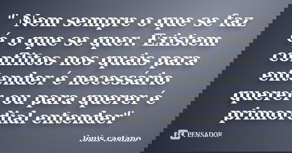 " Nem sempre o que se faz é o que se quer. Existem conflitos nos quais para entender é necessário querer ou para querer é primordial entender"... Frase de Louis Caetano.