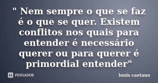 " Nem sempre o que se faz é o que se quer. Existem conflitos nos quais para entender é necessário querer ou para querer é primordial entender"... Frase de Louis Caetano.