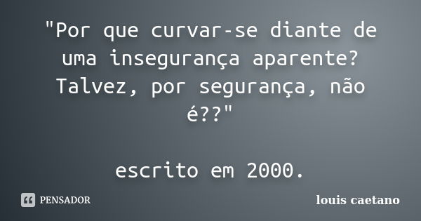 "Por que curvar-se diante de uma insegurança aparente? Talvez, por segurança, não é??" escrito em 2000.... Frase de Louis Caetano.