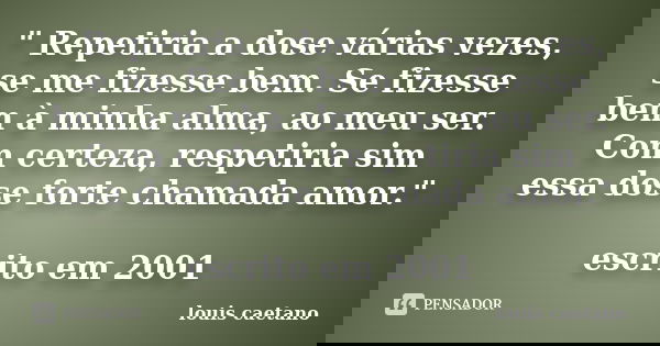 " Repetiria a dose várias vezes, se me fizesse bem. Se fizesse bem à minha alma, ao meu ser. Com certeza, respetiria sim essa dose forte chamada amor."... Frase de Louis Caetano.