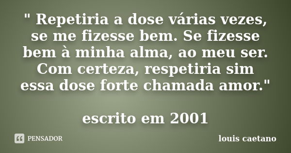 " Repetiria a dose várias vezes, se me fizesse bem. Se fizesse bem à minha alma, ao meu ser. Com certeza, respetiria sim essa dose forte chamada amor."... Frase de Louis Caetano.