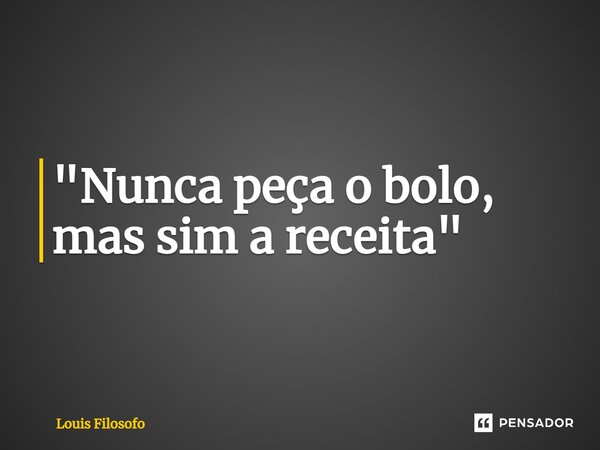 ⁠"Nunca peça o bolo, mas sim a receita"... Frase de Louis Filosofo.