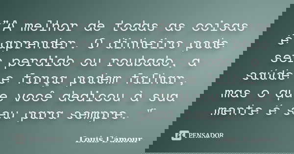 "A melhor de todas as coisas é aprender. O dinheiro pode ser perdido ou roubado, a saúde e força podem falhar, mas o que você dedicou à sua mente é seu par... Frase de Louis L.Amour.