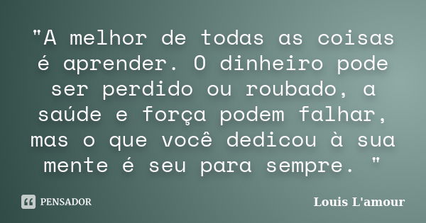 "A melhor de todas as coisas é aprender. O dinheiro pode ser perdido ou roubado, a saúde e força podem falhar, mas o que você dedicou à sua mente é seu par... Frase de Louis L.Amour.