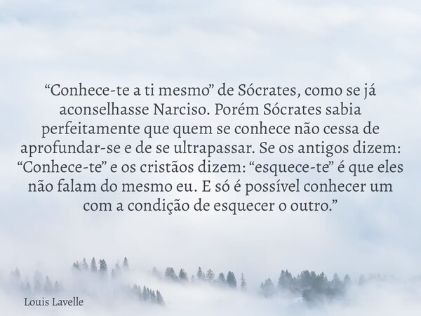 “Conhece-te a ti mesmo” de Sócrates, como se já aconselhasse Narciso. Porém Sócrates sabia perfeitamente que quem se conhece não cessa de aprofundar-se e de se ... Frase de Louis Lavelle.