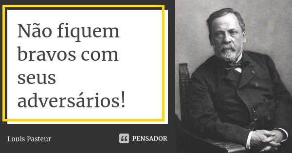 Não fiquem bravos com seus adversários!... Frase de Louis Pasteur.