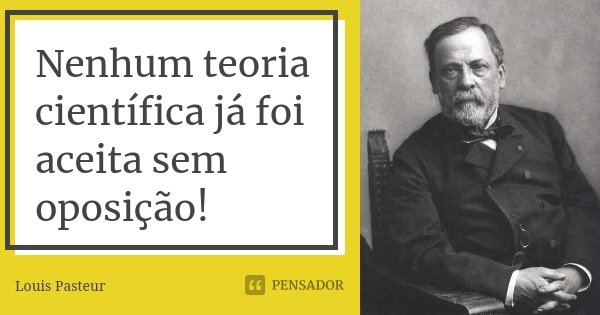 Nenhum teoria científica já foi aceita sem oposição!... Frase de Louis Pasteur.