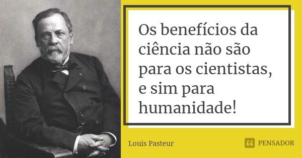 Os benefícios da ciência não são para os cientistas, e sim para humanidade!... Frase de Louis Pasteur.