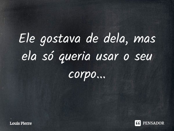 ⁠Ele gostava de dela, mas ela só queria usar o seu corpo...... Frase de Louis Pierre.