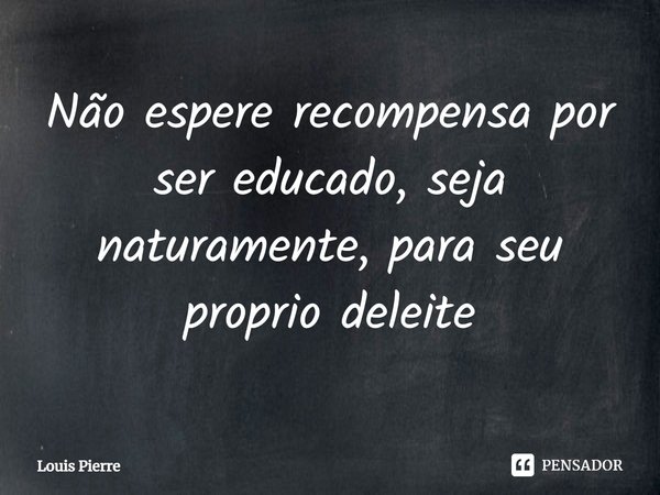 ⁠Não espere recompensa por ser educado, seja naturalmente, para seu próprio deleite... Frase de Louis Pierre.