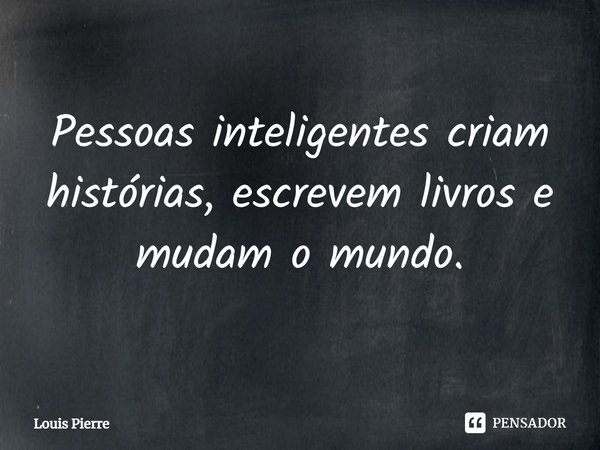 Pessoas inteligentes criam histórias, escrevem livros e mudam o mundo.⁠... Frase de Louis Pierre.