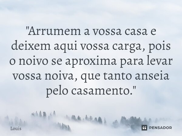 "Arrumem a vossa casa e deixem aqui vossa carga, pois o noivo se aproxima para levar vossa noiva, que tanto anseia pelo casamento."... Frase de Louis.