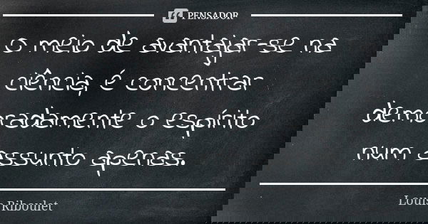 O meio de avantajar-se na ciência, é concentrar demoradamente o espírito num assunto apenas.... Frase de Louis Riboulet.